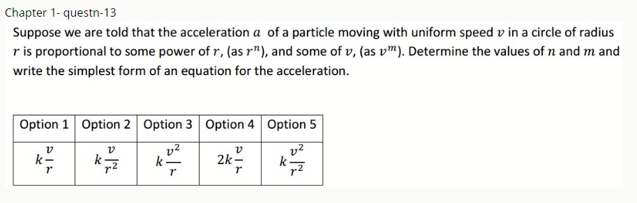 Chapter 1- questn-13
Suppose we are told that the acceleration a of a particle moving with uniform speed v in a circle of radius
r is proportional to some power of r, (as r"), and some of v, (as vm). Determine the values of n and m and
write the simplest form of an equation for the acceleration.
Option 1 Option 2 Option 3 Option 4 Option 5
v
k-
v2
k -
v
2k -
v2
k-
r2
v
k
