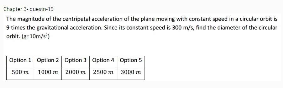 Chapter 3- questn-15
The magnitude of the centripetal acceleration of the plane moving with constant speed in a circular orbit is
9 times the gravitational acceleration. Since its constant speed is 300 m/s, find the diameter of the circular
orbit. (g=10m/s²)
Option 1 Option 2 Option 3 Option 4 Option 5
500 m
1000 m
2000 m 2500 m
3000 m
