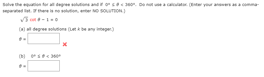 Solve the equation for all degree solutions and if 0° s0 < 360°. Do not use a calculator. (Enter your answers as a comma-
separated list. If there is no solution, enter NO SOLUTION.)
V3 cot e - 1 = 0o
(a) all degree solutions (Let k be any integer.)
e =
(b)
0° < 0 < 360°
e =
