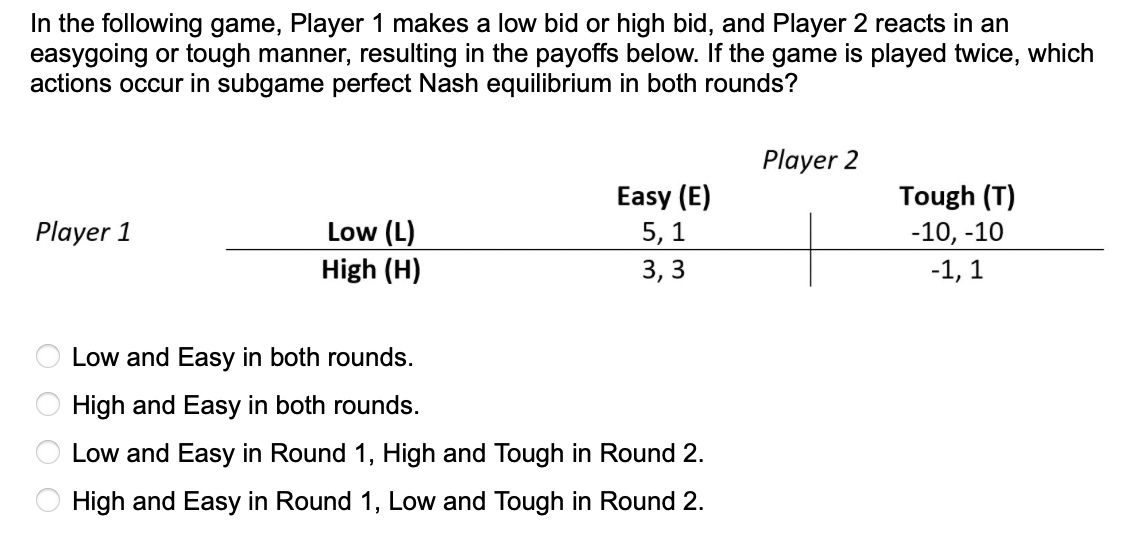 In the following game, Player 1 makes a low bid or high bid, and Player 2 reacts in an
easygoing or tough manner, resulting in the payoffs below. If the game is played twice, which
actions occur in subgame perfect Nash equilibrium in both rounds?
Player 2
Tough (T)
Easy (E)
5, 1
Low (L)
High (H)
Player 1
-10, -10
3, 3
-1, 1
Low and Easy in both rounds.
High and Easy in both rounds.
Low and Easy in Round 1, High and Tough in Round 2.
High and Easy in Round 1, Low and Tough in Round 2.
