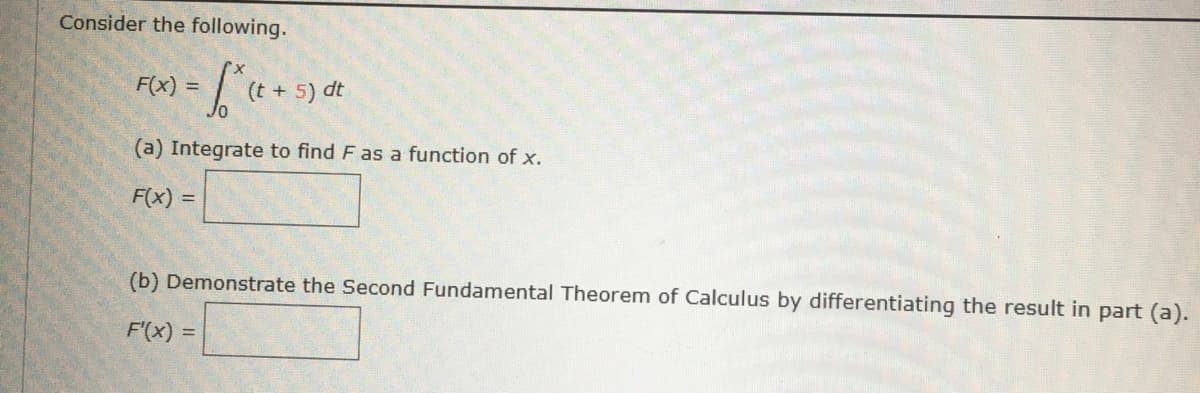 Consider the following.
F(x) =
(t + 5) dt
(a) Integrate to find F as a function of x.
F(x) =
(b) Demonstrate the Second Fundamental Theorem of Calculus by differentiating the result in part (a).
F'(x)
%3D
