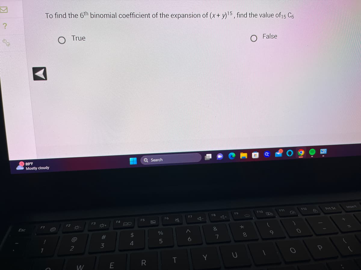 ?
x
89°F
Mostly cloudy
Esc
F1
To find the 6th binomial coefficient of the expansion of (x + y)15, find the value of 15 C6
!
1
O True
F2
@
2
W
F3
-8+
#
3
E
F4
$
4
Q Search
F5
R
%
5
F6
B
T
F7
< 6
Y
F8
201
&
7
F9
U
* 00
8
F10
False
a
PA
(
9
F11
O
0
19
F12
0
P
Prt Sc