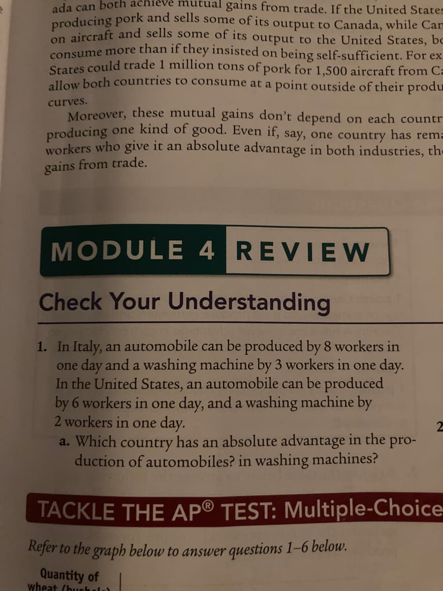 ada can both
chieve mutual gains from trade. If the United States
producing pork and sells some of its output to Canada, while Carm
on aircraft and sells some of its output to the United States, be
consume more than if they insisted on being self-sufficient. For ex
States could trade 1 million tons of pork for 1,500 aircraft from Ca
allow both countries to consume at a point outside of their produ
curves.
Moreover, these mutual gains don't depend on each countr-
producing one kind of good. Even if, say, one country has rema
workers who give it an absolute advantage in both industries, the
gains from trade.
MODULE 4 REVIEW
Check Your Understanding
1. In Italy, an automobile can be produced by 8 workers in
one day and a washing machine by 3 workers in one day.
In the United States, an automobile can be produced
by 6 workers in one day, and a washing machine by
2 workers in one day.
a. Which country has an absolute advantage in the pro-
duction of automobiles? in washing machines?
2
TACKLE THE AP® TEST: Multiple-Choice-
Refer to the graph below to answer questions 1-6 below.
Quantity of
wheat (buchola)