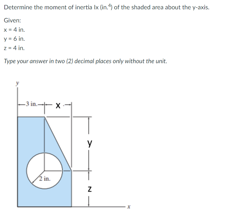 Determine the moment of inertia Ix (in.4) of the shaded area about the y-axis.
Given:
x = 4 in.
y = 6 in.
z = 4 in.
Type your answer in two (2) decimal places only without the unit.
-3 in.
2 in.
N
