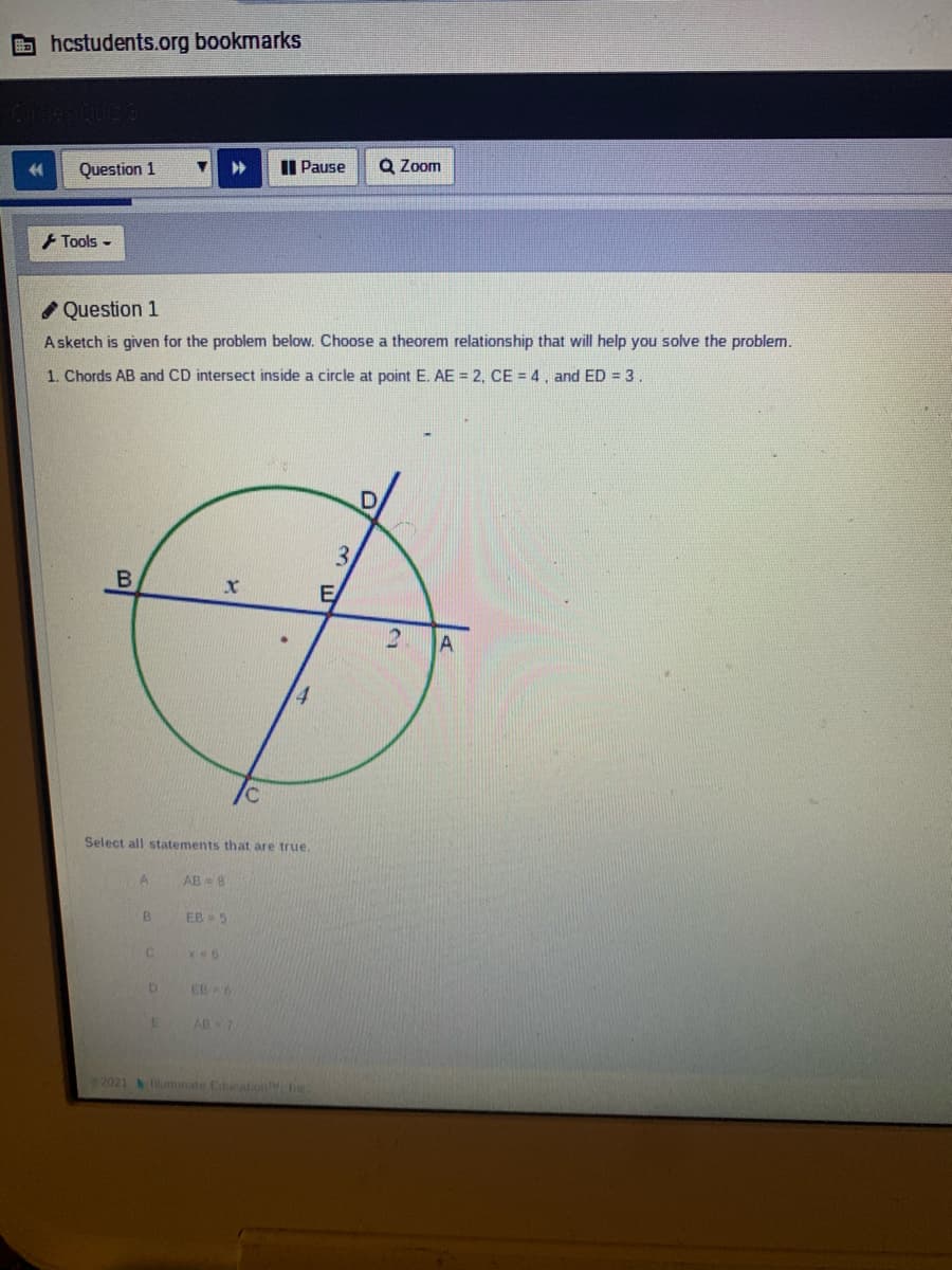 bhcstudents.org bookmarks
Question 1
II Pause
Q Zoom
+ Tools -
I Question 1
Asketch is given for the problem below. Choose a theorem relationship that will help you solve the problem.
1. Chords AB and CD intersect inside a circle at point E. AE = 2, CE = 4 , and ED = 3.
3.
Select all statements that are true.
A
AB=8
B.
EB 5
EB 6
AB 7
22021 uminate EucatioMe
