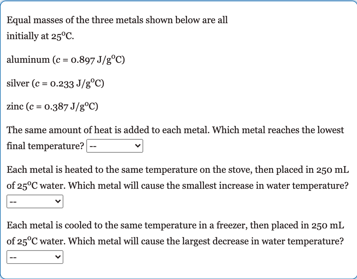 Equal masses of the three metals shown below are all
initially at 25°C.
aluminum (c = 0.897 J/g°C)
silver (c = 0.233 J/g°C)
zinc (c = 0.387 J/g°C)
The same amount of heat is added to each metal. Which metal reaches the lowest
final temperature?
Each metal is heated to the same temperature on the stove, then placed in 250 mL
of 25°C water. Which metal will cause the smallest increase in water temperature?
Each metal is cooled to the same temperature in a freezer, then placed in 250 mL
of 25°C water. Which metal will cause the largest decrease in water temperature?
