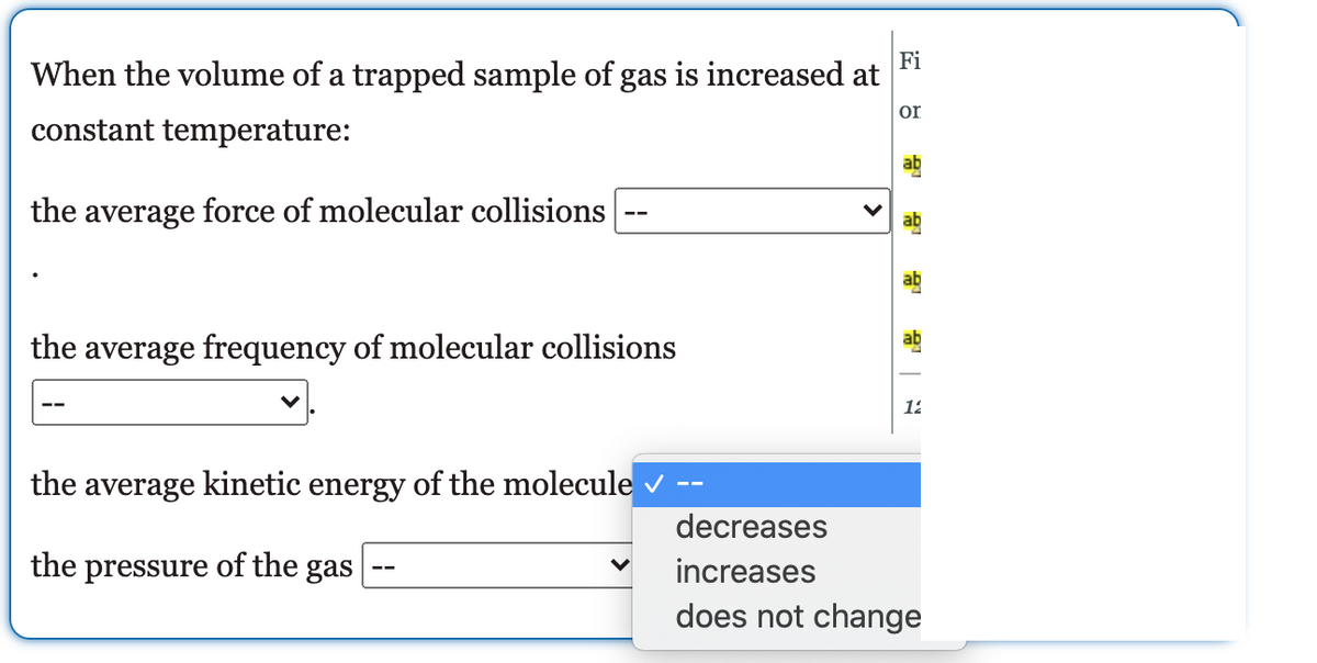 Fi
When the volume of a trapped sample of gas is increased at
on
constant temperature:
ab
the average force of molecular collisions
ab
ab
ab
the average frequency of molecular collisions
12
the average kinetic energy of the molecule v
decreases
the pressure of the gas
increases
does not change
