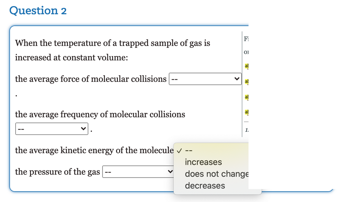 Question 2
Fi
When the temperature of a trapped sample of gas is
increased at constant volume:
ab
the average force of molecular collisions
al
ab
ab
the average frequency of molecular collisions
the average kinetic energy of the molecule v
--
increases
the pressure of the gas
does not change
--
decreases
