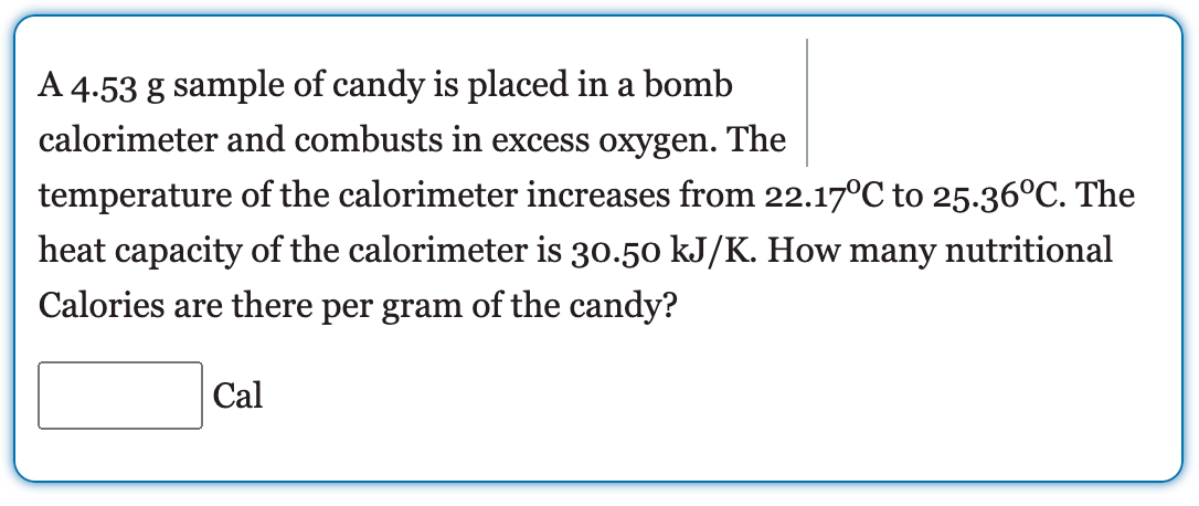 A 4.53 g sample of candy is placed in a bomb
calorimeter and combusts in excess oxygen. The
temperature of the calorimeter increases from 22.17°C to 25.36°C. The
heat capacity of the calorimeter is 30.50 kJ/K. How many nutritional
Calories are there per gram of the candy?
Cal
