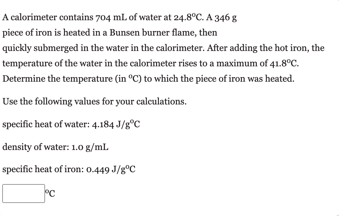 A calorimeter contains 704 mL of water at 24.8°C. A 346 g
piece of iron is heated in a Bunsen burner flame, then
quickly submerged in the water in the calorimeter. After adding the hot iron, the
temperature of the water in the calorimeter rises to a maximum of 41.8°C.
Determine the temperature (in °C) to which the piece of iron was heated.
Use the following values for your calculations.
specific heat of water: 4.184 J/g°C
density of water: 1.0 g/mL
specific heat of iron: 0.449 J/g°C
°C
