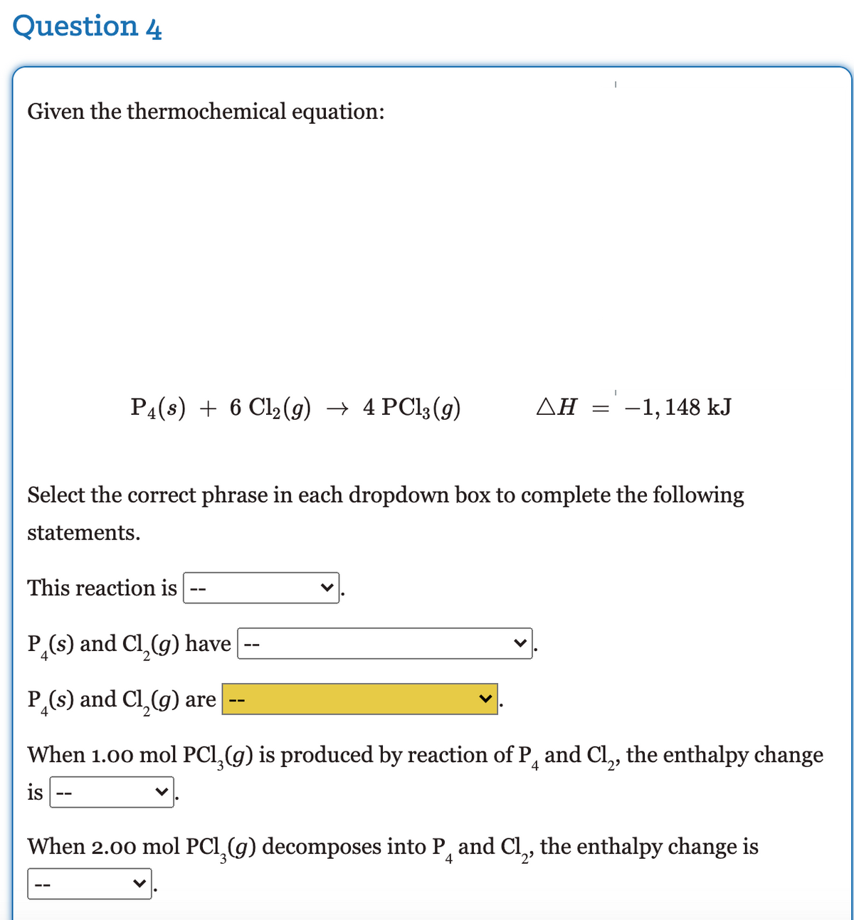 Question 4
Given the thermochemical equation:
P4(s) + 6 Cl2(9) → 4 PCI3 (9)
AH =
-1, 148 kJ
Select the correct phrase in each dropdown box to complete the following
statements.
This reaction is
P,(s) and Cl,(g) have
P(s) and Cl,(g) are
When 1.00 mol PC1,(g) is produced by reaction of P, and Cl, the enthalpy change
2'
is
When 2.00 mol PCI,(g) decomposes into P, and Cl,, the enthalpy change is
2'
