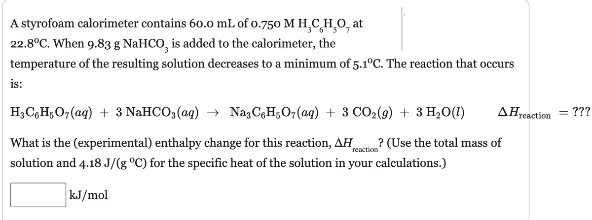 A styrofoam calorimeter contains 60.0 mL of o.750 M H.C,H 0,
at
3 6
22.8°C. When 9.83 g NaHCO, is added to the calorimeter, the
temperature of the resulting solution decreases to a minimum of 5.1°C. The reaction that occurs
is:
HаCоН,О-(aд) + 3 NaHCO3(aq) > NagCgHsО7(ag) + 3 СО2(9) + 3 Н-0(1)
AHreaction = ???
What is the (experimental) enthalpy change for this reaction, AH
? (Use the total mass of
reaction
solution and 4.18 J/(g °C) for the specific heat of the solution in your calculations.)
kJ/mol

