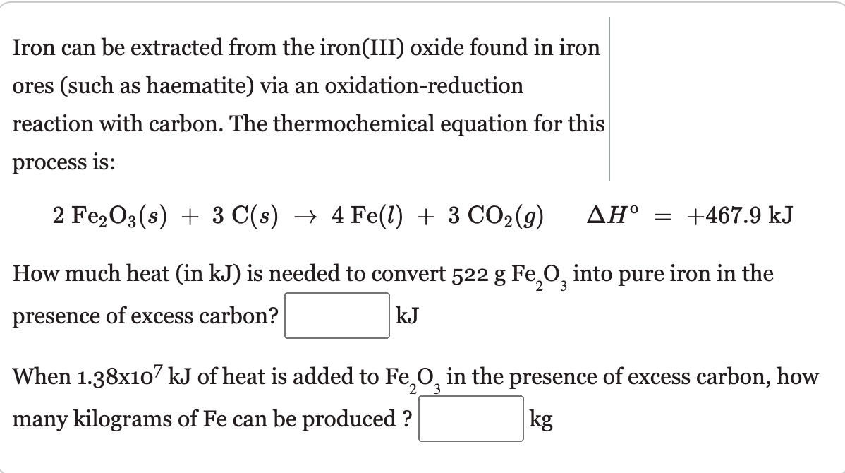 Iron can be extracted from the iron(III) oxide found in iron
ores (such as haematite) via an oxidation-reduction
reaction with carbon. The thermochemical equation for this
process is:
2 Fe2O3(s) + 3 C(s) → 4 Fe(1) + 3 CO2(9)
ΔΗ
= +467.9 kJ
How much heat (in kJ) is needed to convert 522 g Fe,O, into pure iron in the
2.
presence of excess carbon?
kJ
When 1.38x107 kJ of heat is added to Fe,0, in the presence of excess carbon, how
many kilograms of Fe can be produced ?
kg
