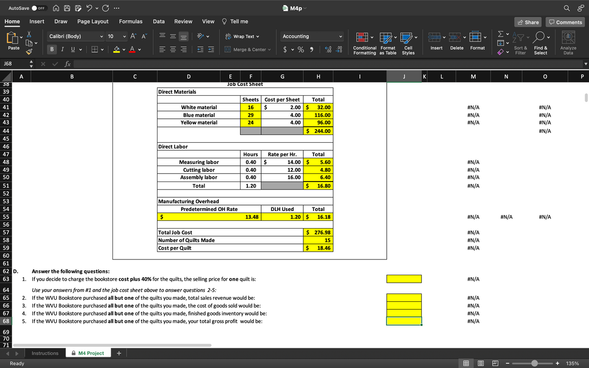 AutoSave OFF
Home Insert Draw Page Layout
X
Calibri (Body)
V
10
Paste
B
U
J68
A
Ready
✓ C...
fx
B
Formulas Data
Α' Α΄
V
A.
V
V
Wrap Text v
Merge & Center ✓
E
F
38
Job Cost Sheet
39
40
Sheets
41
White material
16
42
Blue material
29
43
Yellow material
24
44
45
46
47
Hours
0.40
48
Measuring labor
49
0.40
50
Cutting labor
Assembly labor
Total
0.40
51
1.20
52
53
Manufacturing Overhead
54
55
$
13.48
56
57
Total Job Cost
58
Number of Quilts Made
Cost per Quilt
59
60
61
62 D.
Answer the following questions:
63
1.
If you decide to charge the bookstore cost plus 40% for the quilts, the selling price for one quilt is:
64
Use your answers from #1 and the job cost sheet above to answer questions 2-5:
65
2.
If the WVU Bookstore purchased all but one of the quilts you made, total sales revenue would be:
66
67
3. If the WVU Bookstore purchased all but one of the quilts you made, the cost of goods sold would be:
If the WVU Bookstore purchased all but one of the quilts you made, finished goods inventory would be:
5. If the WVU Bookstore purchased all but one of the quilts you made, your total gross profit would be:
4.
68
69
70
71
Instructions
M4 Project
Review
ab
D
Direct Materials
Direct Labor
View
Tell me
ab
XM4p
Accounting
$
V
Cost per Sheet
$
Predetermined OH Rate
$
Rate per Hr.
% 9
2.00 $
4.00
4.00
H
Total
32.00
116.00
96.00
$ 244.00
Total
DLH Used
14.00 $
12.00
16.00
5.60
4.80
6.40
$ 16.80
Total
1.20 $
16.18
$ 276.98
15
$
18.46
.00
✈0
V
Conditional Format
Formatting as Table
Cell
Styles
Im
K
Insert
L
Delete
Format
M
#N/A
#N/A
#N/A
#N/A
#N/A
#N/A
#N/A
#N/A
#N/A
#N/A
#N/A
#N/A
#N/A
#N/A
#N/A
#N/A
1889
B
WE
1.1.9
Σ
N
#N/A
I
Share
Sort &
Filter
O.
Find &
Select
#N/A
#N/A
#N/A
#N/A
#N/A
Comments
Analyze
Data
135%
P
1