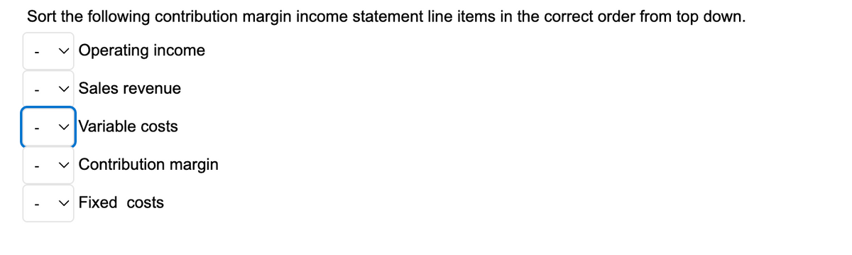 Sort the following contribution margin income statement line items in the correct order from top down.
✓ Operating income
Sales revenue
✓ Variable costs
✓ Contribution margin
Fixed costs