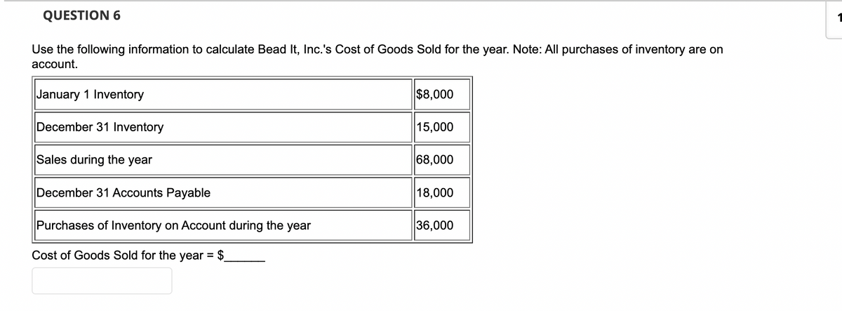 QUESTION 6
Use the following information to calculate Bead It, Inc.'s Cost of Goods Sold for the year. Note: All purchases of inventory are on
account.
January 1 Inventory
$8,000
December 31 Inventory
15,000
Sales during the year
68,000
December 31 Accounts Payable
18,000
Purchases of Inventory on Account during the year
36,000
Cost of Goods Sold for the year = $_
1