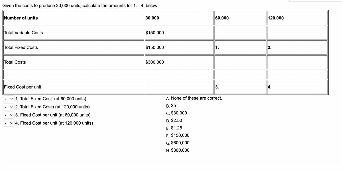 Given the costs to produce 30,000 units, calculate the amounts for 1. - 4. below
Number of units
30,000
Total Variable Costs
$150,000
Total Fixed Costs
$150,000
Total Costs
$300,000
Fixed Cost per unit
✓ 1. Total Fixed Cost (at 60,000 units)
✓2. Total Fixed Costs (at 120,000 units)
✓3. Fixed Cost per unit (at 60,000 units)
✓ 4. Fixed Cost per unit (at 120,000 units)
60,000
3.
A. None of these are correct.
B. $5
C. $30,000
D. $2.50
E. $1.25
F. $150,000
G. $600,000
H. $300,000
120,000
2.
4.