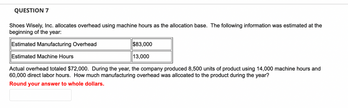 QUESTION 7
Shoes Wisely, Inc. allocates overhead using machine hours as the allocation base. The following information was estimated at the
beginning of the year:
Estimated Manufacturing Overhead
$83,000
Estimated Machine Hours
13,000
Actual overhead totaled $72,000. During the year, the company produced 8,500 units of product using 14,000 machine hours and
60,000 direct labor hours. How much manufacturing overhead was allcoated to the product during the year?
Round your answer to whole dollars.