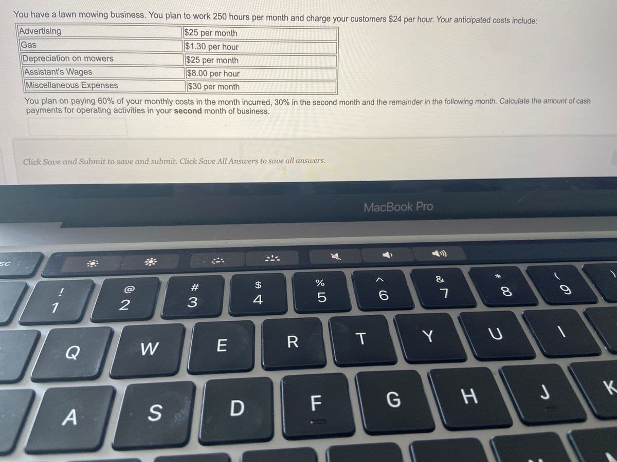 SC
You have a lawn mowing business. You plan to work 250 hours per month and charge your customers $24 per hour. Your anticipated costs include:
Advertising
$25 per month
Gas
$1.30 per hour
$25 per month
$8.00 per hour
$30 per month
Depreciation on mowers
Assistant's Wages
Miscellaneous Expenses
You plan on paying 60% of your monthly costs in the month incurred, 30% in the second month and the remainder in the following month. Calculate the amount of cash
payments for operating activities in your second month of business.
Click Save and Submit to save and submit. Click Save All Answers to save all answers.
!
1
Q
IL
A
2
W
S
#
3
E
D
$
4
R
%
5
F
MacBook Pro
T
6
G
&
Y
7
H
* 00
8
U
9
T
K
J