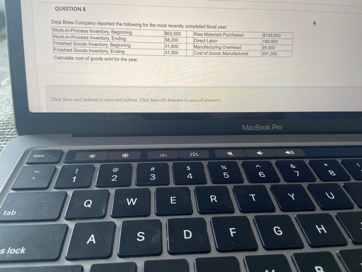 tab
es lock
esc
QUESTION 8
Deja Brew Company reported the following for the most recently completed fiscal year:
Raw Materials Purchased
Direct Labor
Work-in-Process Inventory, Beginning
Work-in-Process Inventory, Ending
Finished Goods Inventory, Beginning
Finished Goods Inventory, Ending
Calculate cost of goods sold for the year.
!
Click Save and Submit to save and submit. Click Save All Answers to save all answers.
1
Q
A
@
2
W
S
# M
$63,500
58,200
31,600
31,500
3
E
Manufacturing Overhead
Cost of Goods Manufactured
$
4
R
%
07 dº
5
MacBook Pro
D F
$109,600
180,800
95,900
391,200
T
6
G
7
Y
* 00
O
H
8
U
