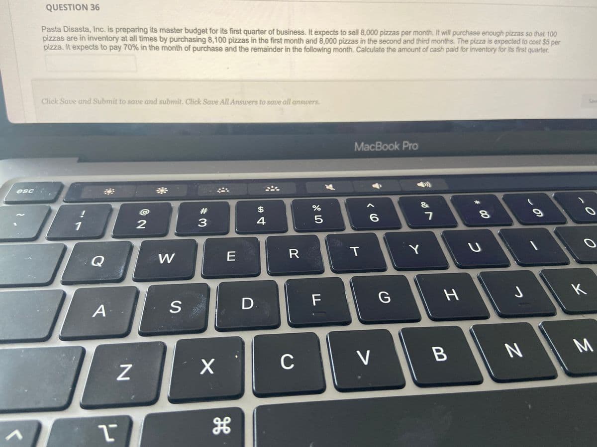 esc
QUESTION 36
Pasta Disasta, Inc. is preparing its master budget for its first quarter of business. It expects to sell 8,000 pizzas per month. It will purchase enough pizzas so that 100
pizzas are in inventory at all times by purchasing 8,100 pizzas in the first month and 8,000 pizzas in the second and third months. The pizza is expected to cost $5 per
pizza. It expects to pay 70% in the month of purchase and the remainder in the following month. Calculate the amount of cash paid for inventory for its first quarter.
Click Save and Submit to save and submit. Click Save All Answers to save all answers.
Q
A
I
N
2
W
S
#3
X
E
H
$
4
D.
R
C
07 dº
%
5
F
MacBook Pro
D
T
^
6
V
G
of
Y
7
H
B
* 00
8
U
J
N
9
Save
к
O
O
M