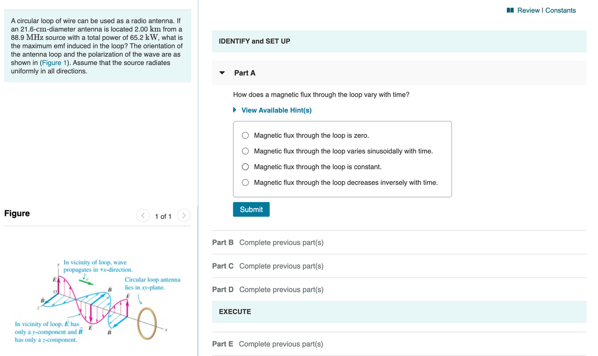 I Review I Constants
A circular loop of wire can be used as a radio antenna. If
an 21.6-cm-diameter antenna is located 2.00 km from a
88.9 MHz source with a total power of 65.2 kW, what is
the maximum emf induced in the loop? The orientation of
the antenna loop and the polarization of the wave are as
shown in (Figure 1). Assume that the source radiates
uniformly in all directions.
IDENTIFY and SET UP
Part A
How does a magnetic flux through the loop vary with time?
View Available Hint(s)
Magnetic flux through the loop is zero.
Magnetic flux through the loop varies sinusoidally with time.
Magnetic flux through the loop is constant.
Magnetic flux through the loop decreases inversely with time.
Submit
Figure
1 of 1
Part B Complete previous part(s)
In vicinity of loop, wave
propagates in +x-direction.
Part C Complete previous part(s)
Circular loop antenna
lies in xy-plane.
Part D Complete previous part(s)
EXECUTE
In vicinity of loop, É has
only a y-component and B
has only a z-component.
B
Part E Complete previous part(s)
