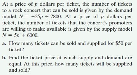 At a price of p dollars per ticket, the number of tickets
to a rock concert that can be sold is given by the demand
model N = -25p + 7800. At a price of p dollars per
ticket, the number of tickets that the concert's promoters
are willing to make available is given by the supply model
N = 5p + 6000.
a. How many tickets can be sold and supplied for $50 per
ticket?
b. Find the ticket price at which supply and demand are
equal. At this price, how many tickets will be supplied
and sold?
