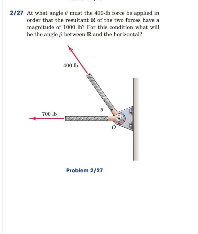 2/27 At what angle 0 must the 400-lb force be applied in
order that the resultant R of the two forces have a
magnitude of 1000 lb? For this condition what will
be the angle B between R and the horizontal?
400 lb
700 lb
Problem 2/27
