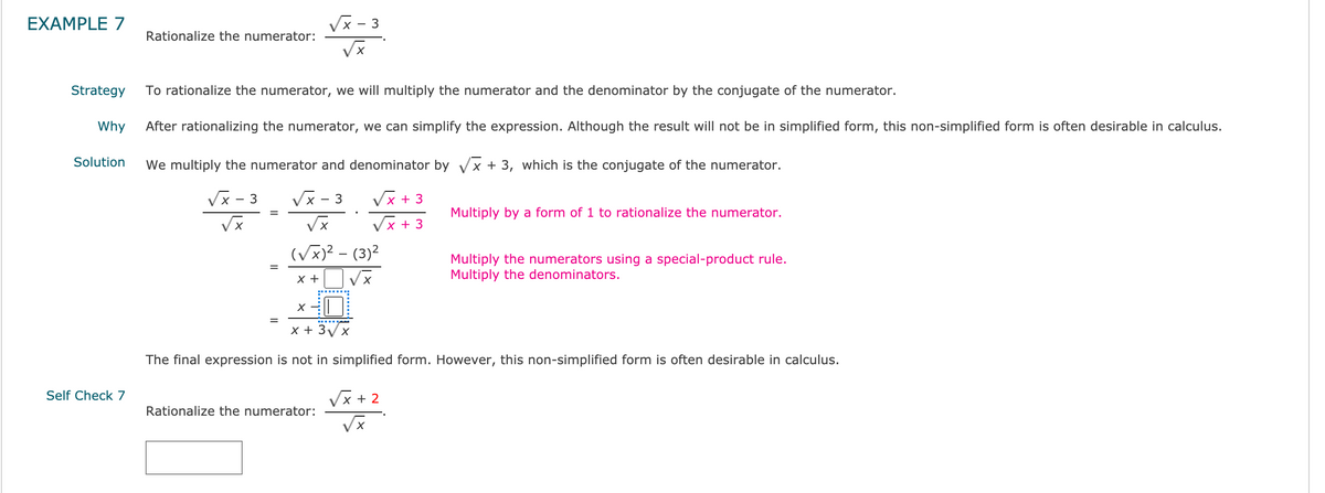 EXAMPLE 7
Vx - 3
Rationalize the numerator:
Strategy
To rationalize the numerator, we will multiply the numerator and the denominator by the conjugate of the numerator.
Why
After rationalizing the numerator, we can simplify the expression. Although the result will not be in simplified form, this non-simplified form is often desirable in calculus.
Solution
We multiply the numerator and denominator by Vx + 3, which is the conjugate of the numerator.
3
Vx - 3
Vx + 3
Multiply by a form of 1 to rationalize the numerator.
Vx + 3
(Vx)? - (3)2
Multiply the numerators using a special-product rule.
Multiply the denominators.
x +
Vx
x + 3/x
The final expression is not in simplified form. However, this non-simplified form is often desirable in calculus.
Self Check 7
Vx + 2
Rationalize the numerator:
