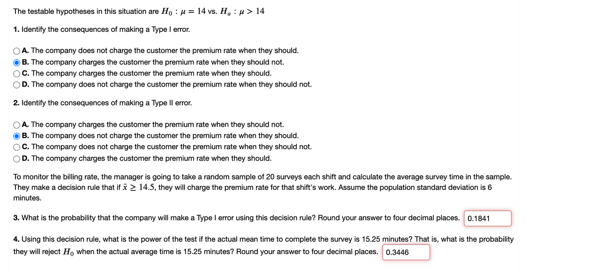 The testable hypotheses in this situation are H, : µ = 14 vs. H. : µ > 14
1. Identify the consequences of making a Type I error.
A. The company does not charge the customer the premium rate when they should.
B. The company charges the customer the premium rate when they should not.
C. The company charges the customer the premium rate when they should.
D. The company does not charge the customer the premium rate when they should not.
2. Identify the consequences of making a Type Il error.
A. The company charges the customer the premium rate when they should not.
B. The company does not charge the customer the premium rate when they should.
C. The company does not charge the customer the premium rate when they should not.
D. The company charges the customer the premium rate when they should.
To monitor the billing rate, the manager is going to take a random sample of 20 surveys each shift and calculate the average survey time in the sample.
They make a decision rule that if x > 14.5, they will charge the premium rate for that shift's work. Assume the population standard deviation is 6
minutes.
3. What is the probability that the company will make a Type I error using this decision rule? Round your answer to four decimal places. 0.1841
4. Using this decision rule, what is the power of the test if the actual mean time to complete the survey is 15.25 minutes? That is, what is the probability
they will reject Ho when the actual average time is 15.25 minutes? Round your answer to four decimal places. 0.3446
