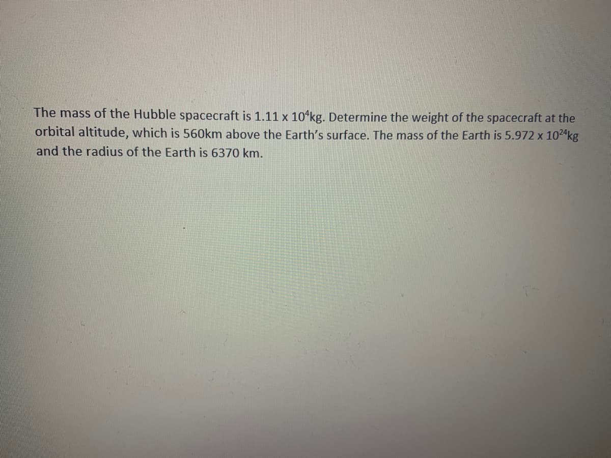 The mass of the Hubble spacecraft is 1.11 x 10ʻkg. Determine the weight of the spacecraft at the
orbital altitude, which is 560km above the Earth's surface. The mass of the Earth is 5.972 x 1024kg
and the radius of the Earth is 6370 km.
