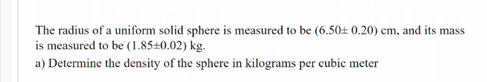The radius of a uniform solid sphere is measured to be (6.50± 0.20) cm, and its mass
is measured to be (1.85±0.02) kg.
a) Determine the density of the sphere in kilograms per cubic meter
