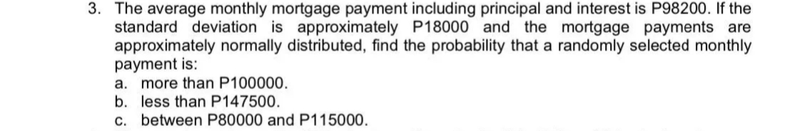 3. The average monthly mortgage payment including principal and interest is P98200. If the
standard deviation is approximately P18000 and the mortgage payments are
approximately normally distributed, find the probability that a randomly selected monthly
payment is:
more than P100000.
b. less than P147500.
c. between P80000 and P115000.
а.
