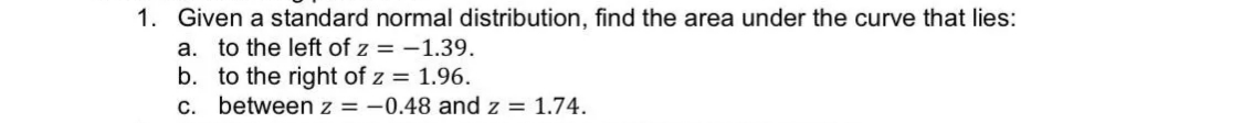 1. Given a standard normal distribution, find the area under the curve that lies:
a. to the left of z = -1.39.
b. to the right of z = 1.96.
between z = -0.48 and z = 1.74.
C.
