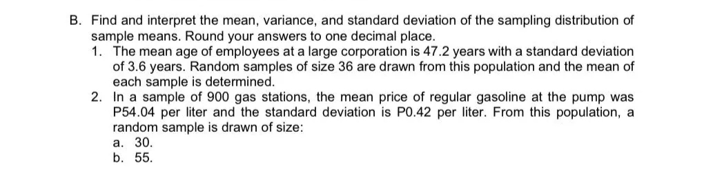 B. Find and interpret the mean, variance, and standard deviation of the sampling distribution of
sample means. Round your answers to one decimal place.
1. The mean age of employees at a large corporation is 47.2 years with a standard deviation
of 3.6 years. Random samples of size 36 are drawn from this population and the mean of
each sample is determined.
2. In a sample of 900 gas stations, the mean price of regular gasoline at the pump was
P54.04 per liter and the standard deviation is P0.42 per liter. From this population, a
random sample is drawn of size:
a. 30.
b. 55.
