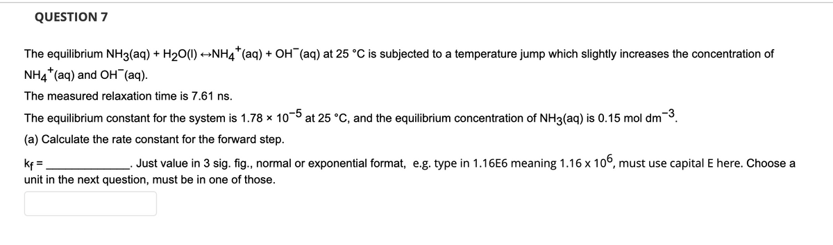 QUESTION 7
The equilibrium NH3(aq) + H20(1) →NH4*(aq) + OH (aq) at 25 °C is subjected to a temperature jump which slightly increases the concentration of
NH4*(aq) and OH (aq).
The measured relaxation time is 7.61 ns.
-3
The equilibrium constant for the system is 1.78 x 10-5
at 25 °C, and the equilibrium concentration of NH3(aq) is 0.15 mol dm
(a) Calculate the rate constant for the forward step.
Just value in 3 sig. fig., normal or exponential format, e.g. type in 1.16E6 meaning 1.16 x 10°, must use capital E here. Choose a
kf=
unit in the next question, must be in one of those.
