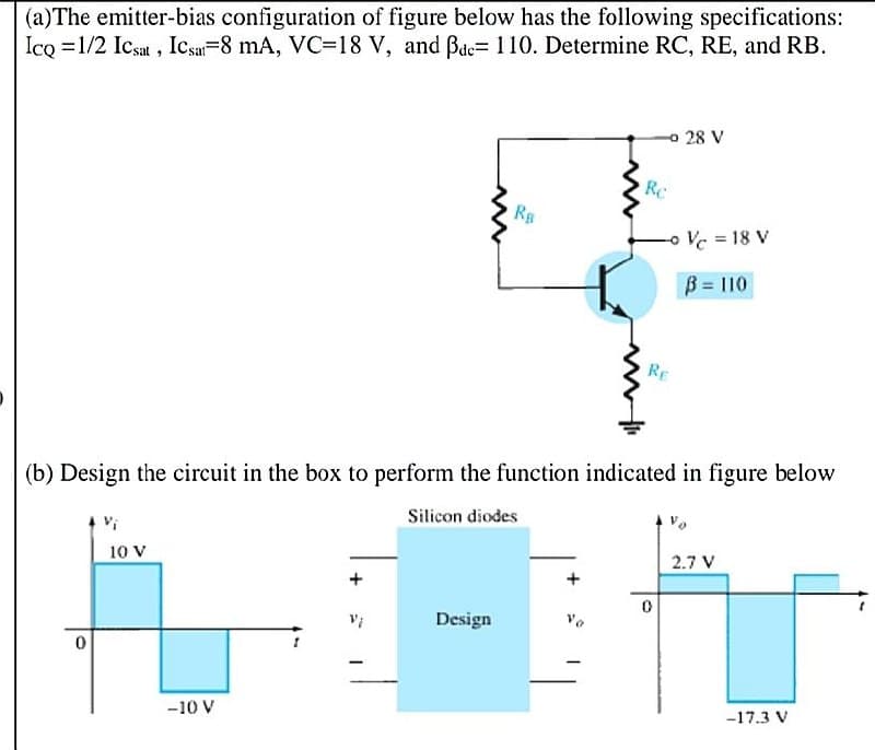 | (a)The emitter-bias configuration of figure below has the following specifications:
Ico =1/2 Icsat, Icsa-8 mA, VC=18 V, and Bae= 110. Determine RC, RE, and RB.
o 28 V
Rc
oVc = 18 V
B = 110
RE
(b) Design the circuit in the box to perform the function indicated in figure below
Silicon diodes
10 V
2.7 V
Design
-10 V
-17.3 V
