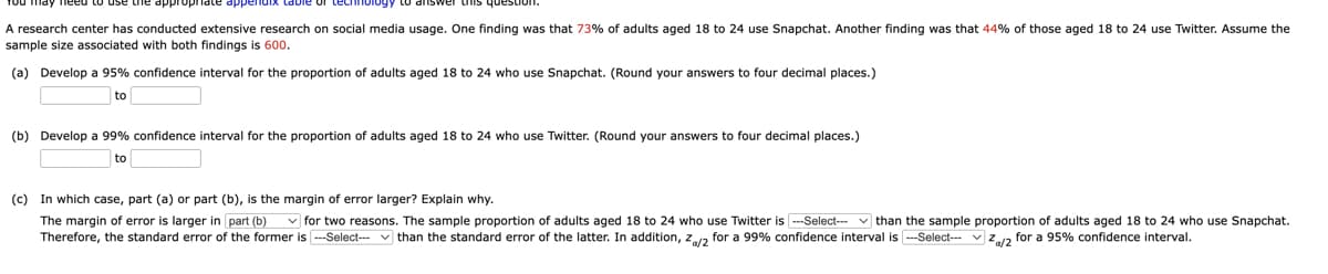 technology to answer uns estion.
A research center has conducted extensive research on social media usage. One finding was that 73% of adults aged 18 to 24 use Snapchat. Another finding was that 44% of those aged 18 to 24 use Twitter. Assume the
sample size associated with both findings is 600.
(a) Develop a 95% confidence interval for the proportion of adults aged 18 to 24 who use Snapchat. (Round your answers to four decimal places.)
to
(b) Develop a 99% confidence interval for the proportion of adults aged 18 to 24 who use Twitter. (Round your answers to four decimal places.)
to
(c) In which case, part (a) or part (b), is the margin of error larger? Explain why.
The margin of error is larger in part (b) ✓for two reasons. The sample proportion of adults aged 18 to 24 who use Twitter is ---Select--than the sample proportion of adults aged 18 to 24 who use Snapchat.
Therefore, the standard error of the former is ---Select--than the standard error of the latter. In addition, Z/2 for a 99% confidence interval is ---Select--- Za/2 for a 95% confidence interval.
