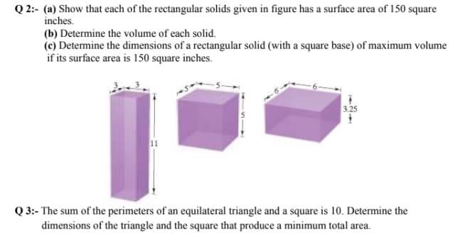 Q 2:- (a) Show that each of the rectangular solids given in figure has a surface area of 150 square
inches.
(b) Determine the volume of each solid.
(c) Determine the dimensions of a rectangular solid (with a square base) of maximum volume
if its surface area is 150 square inches.
3.25
Q 3:- The sum of the perimeters of an equilateral triangle and a square is 10. Determine the
dimensions of the triangle and the square that produce a minimum total area.
