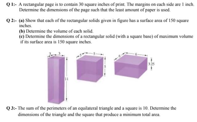 Q 1:- A rectangular page is to contain 30 square inches of print. The margins on each side are 1 inch.
Determine the dimensions of the page such that the least amount of paper is used.
Q 2:- (a) Show that each of the rectangular solids given in figure has a surface area of 150 square
inches.
(b) Determine the volume of each solid.
(c) Determine the dimensions of a rectangular solid (with a square base) of maximum volume
if its surface area is 150 square inches.
3.25
Q 3:- The sum of the perimeters of an equilateral triangle and a square is 10. Determine the
dimensions of the triangle and the square that produce a minimum total area.
