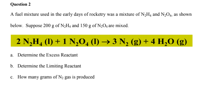 Question 2
A fuel mixture used in the early days of rocketry was a mixture of N,H4 and N,O4, as shown
below. Suppose 200 g of N¿H4 and 150 g of N2O4 are mixed.
2 N,H4 (1) + 1 N,0, (1) → 3 N, (g) + 4 H,O (g)
a. Determine the Excess Reactant
b. Determine the Limiting Reactant
c. How many grams of N2 gas is produced
