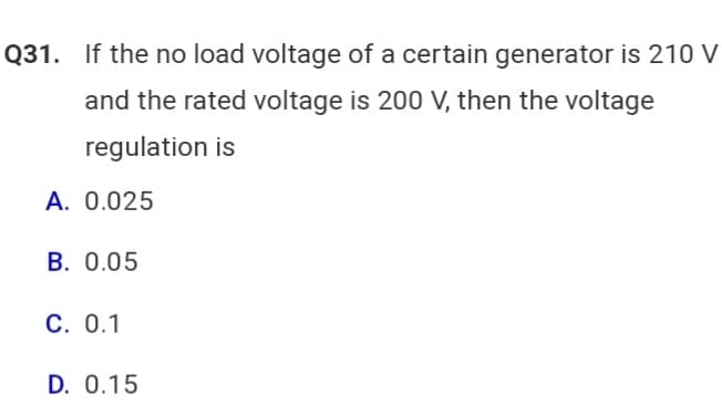 Q31. If the no load voltage of a certain generator is 210 V
and the rated voltage is 200 V, then the voltage
regulation is
A. 0.025
B. 0.05
C. 0.1
D. 0.15