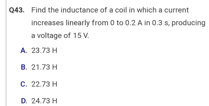 Q43. Find the inductance of a coil in which a current
increases linearly from 0 to 0.2 A in 0.3 s, producing
a voltage of 15 V.
A. 23.73 H
B. 21.73 H
C. 22.73 H
D. 24.73 H