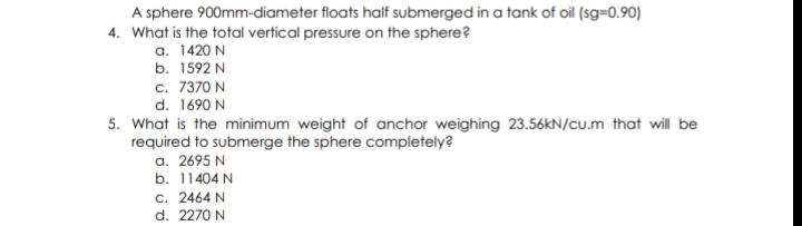 A sphere 900mm-diameter floats half submerged in a tank of oil (sg=0.90)
4. What is the total vertical pressure on the sphere?
a. 1420 N
b. 1592 N
c. 7370 N
d. 1690 N
5. What is the minimum weight of anchor weighing 23.56KN/cu.m that will be
required to submerge the sphere completely?
a. 2695 N
b. 11404 N
c. 2464 N
d. 2270 N
