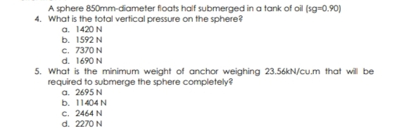 A sphere 850mm-diameter floats half submerged in a tank of oil (sg=0.90)
4. What is the total vertical pressure on the sphere?
a. 1420 N
b. 1592 N
c. 7370 N
d. 1690 N
5. What is the minimum weight of anchor weighing 23.56KN/cu.m that wil be
required to submerge the sphere completely?
a. 2695 N
b. 11404 N
c. 2464 N
d. 2270 N
