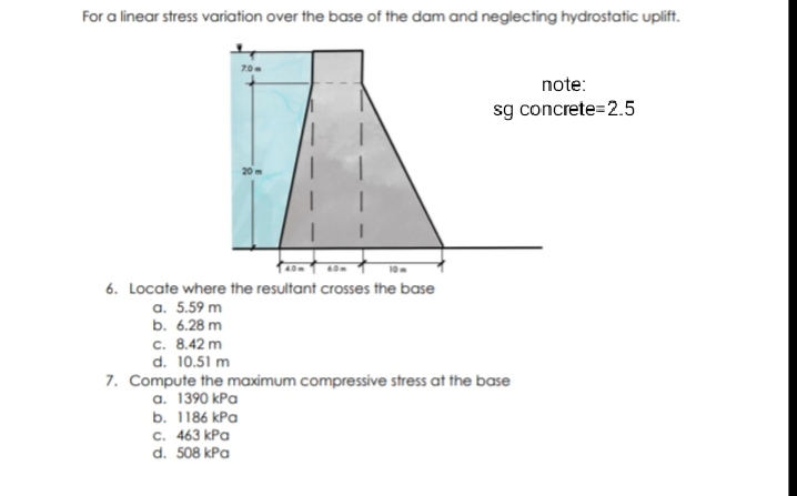 For a linear stress variation over the base of the dam and neglecting hydrostatic uplift.
70m
note:
sg concrete=2.5
40m
60m
10
6. Locate where the resultant crosses the base
a. 5.59 m
b. 6.28 m
c. 8.42 m
d. 10.51 m
7. Compute the maximum compressive stress at the base
a. 1390 kPa
b. 1186 kPa
с. 463 kPa
d. 508 kPa
