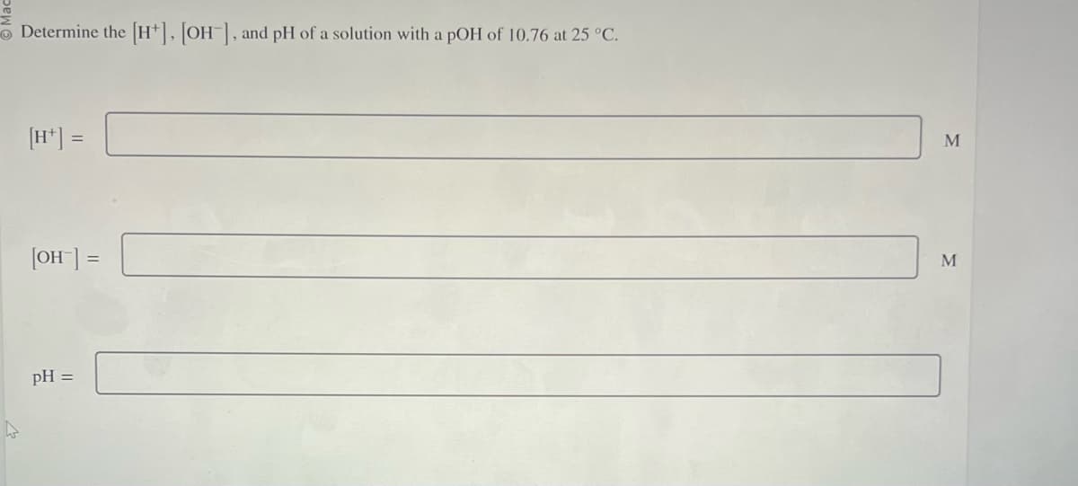 Determine the [H], [OH-], and pH of a solution with a pOH of 10.76 at 25 °C.
[OH-] =
pH =
M
M