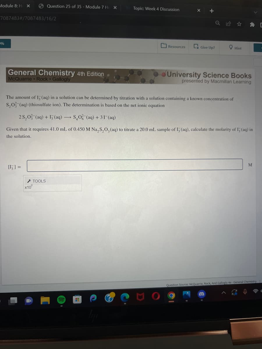 Module 8: H X
7087483#/7087483/16/2
%
General Chemistry 4th Edition
McQuarrie Rock Gallogly
Question 25 of 35 - Module 7 Ho X
[13] =
x10
TOOLS
Topic: Week 4 Discussion
Resources
C Give Up?
The amount of I5 (aq) in a solution can be determined by titration with a solution containing a known concentration of
S₂O3(aq) (thiosulfate ion). The determination is based on the net ionic equation
2S₂O3(aq) + 13(aq) →SO (aq) +31-(aq)
Given that it requires 41.0 mL of 0.450 M Na₂S₂O3(aq) to titrate a 20.0 mL sample of I3 (aq), calculate the molarity of 15 (aq) in
the solution.
Hint
University Science Books
presented by Macmillan Learning
M
Question Source: McQuarrie, Rock, And Gallogly 4e-General Chemistry
C
C