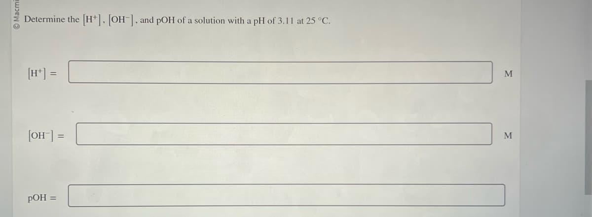 Macmi
Determine the
[H+] =
[OH-] =
pOH =
[H+], [OH-], and pOH of a solution with a pH of 3.11 at 25 °C.
M
M