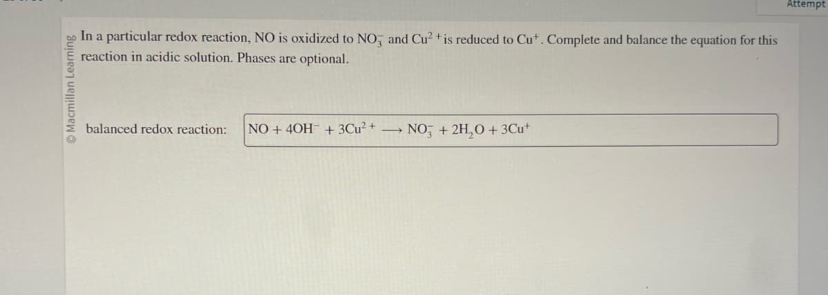 Macmillan Learning
In a particular redox reaction, NO is oxidized to NO and Cu²+ is reduced to Cut. Complete and balance the equation for this
reaction in acidic solution. Phases are optional.
balanced redox reaction:
NO+ 40H + 3℃u²+
NO3 + 2H₂O + 3Cu+
Attempt